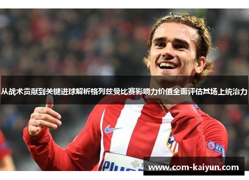 从战术贡献到关键进球解析格列兹曼比赛影响力价值全面评估其场上统治力