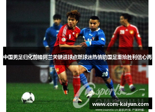 中国男足归化前锋阿兰关键进球点燃球迷热情助国足重拾胜利信心再 中国男足归化前锋阿兰关键进球点燃球迷热情助国足重拾胜利信心再