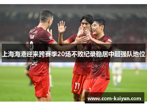 上海海港迎来跨赛季20场不败纪录稳居中超强队地位 上海海港迎来跨赛季20场不败纪录稳居中超强队地位