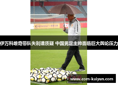 伊万科维奇带队失利遭质疑 中国男足主帅面临巨大舆论压力 伊万科维奇带队失利遭质疑 中国男足主帅面临巨大舆论压力