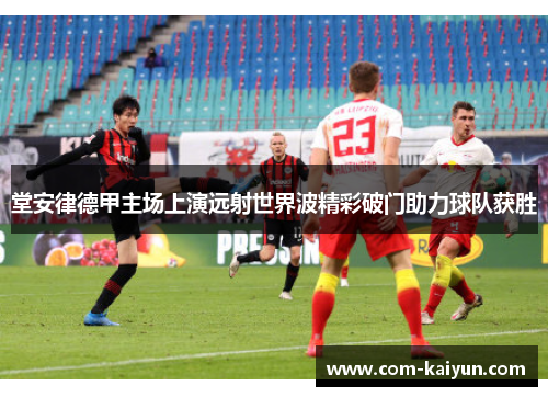 堂安律德甲主场上演远射世界波精彩破门助力球队获胜 堂安律德甲主场上演远射世界波精彩破门助力球队获胜